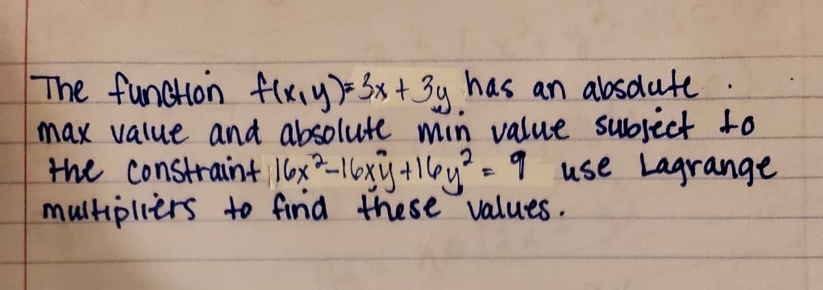 The funcHon flxiy)> Sx+ 3y has an absdute
max value and absolute min value subject to
the Constraint Iox*-16xy+1l6y"= 9 use Lagrange
multipliers to find these values .
