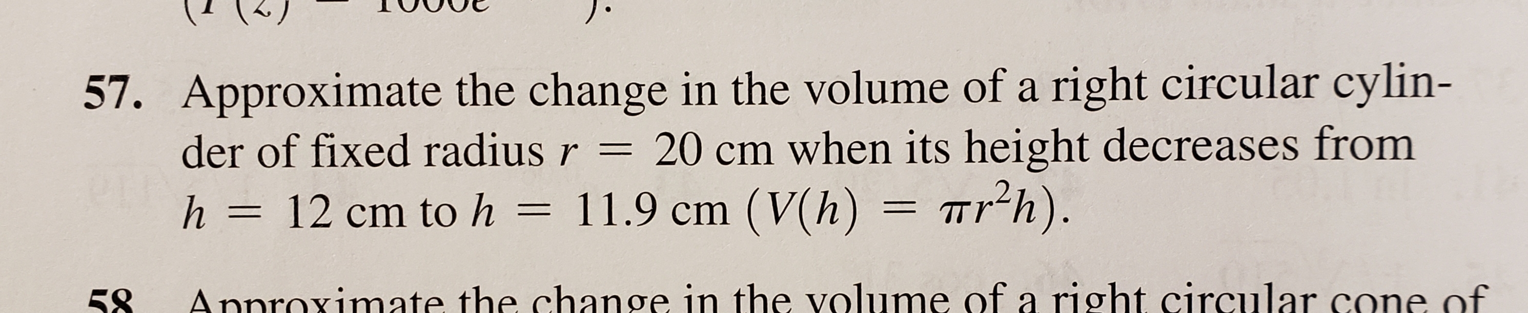 57. Approximate the change in the volume of a right circular cylin-
der of fixed radius r = 20 cm when its height decreases from
11.9 cm (V(h)= Trh).
h = 12 cm to h
Annroximate the change in the volume of a right circular cone of
58
