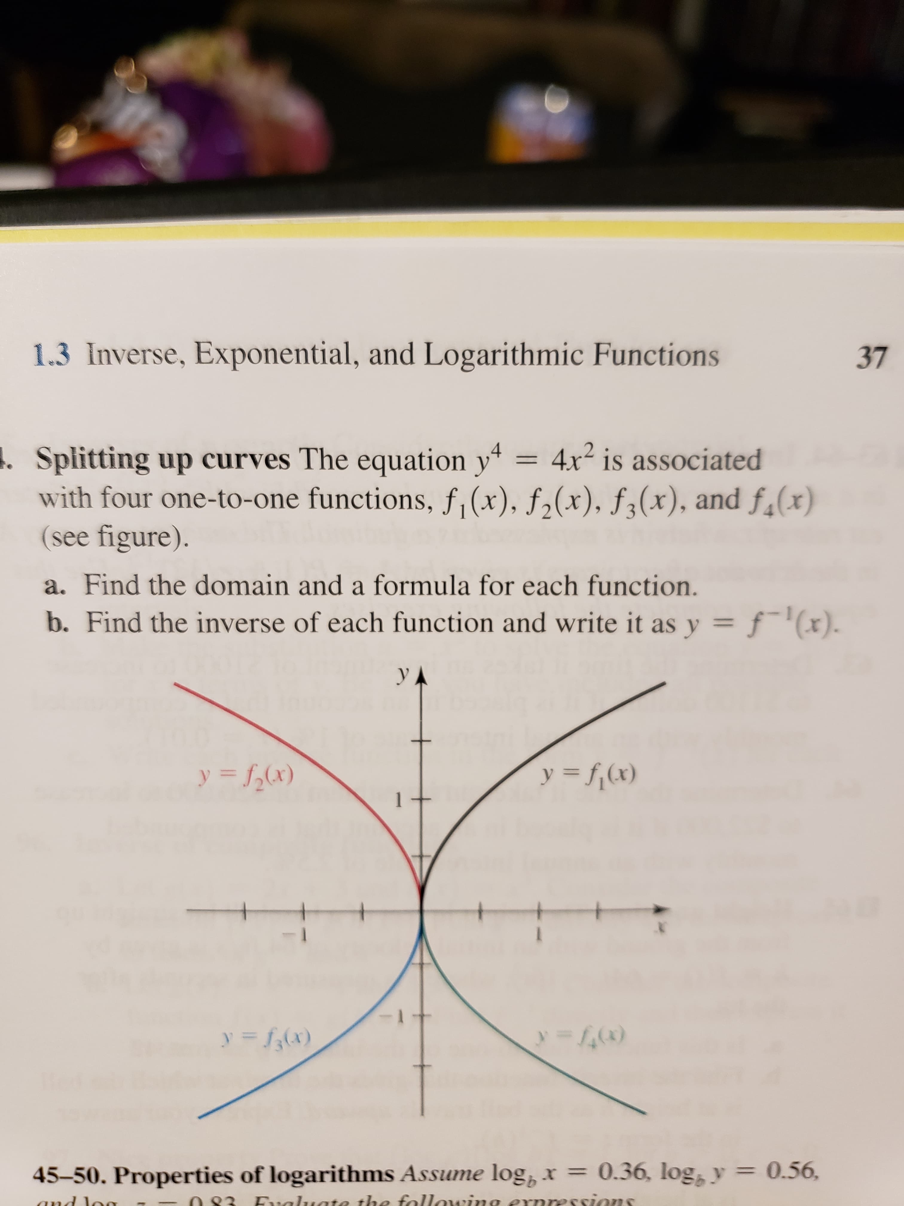 1.3 Inverse, Exponential, and Logarithmic Functions
37
Splitting up curves The equation y
with four one-to-one functions, f,(x), f,(x), f (x), and f(x)
(see figure).
4x is associated
a. Find the domain and a formula for each function.
b. Find the inverse of each function and write it as y
f(x)
yA
y =f(x)
y=x)
0.56,
45-50. Properties of logarithms Assume log,x 0.36, log y
Fualuate the fallawing exnressions
and la
