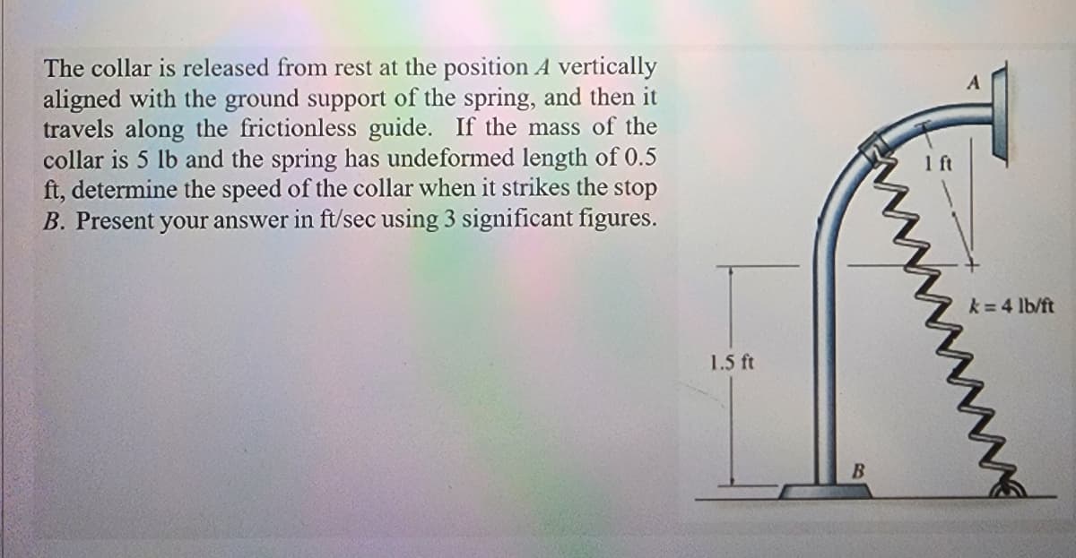The collar is released from rest at the position A vertically
aligned with the ground support of the spring, and then it
travels along the frictionless guide. If the mass of the
collar is 5 lb and the spring has undeformed length of 0.5
ft, determine the speed of the collar when it strikes the stop
B. Present your answer in ft/sec using 3 significant figures.
1.5 ft
B
1 ft
k= 4 lb/ft