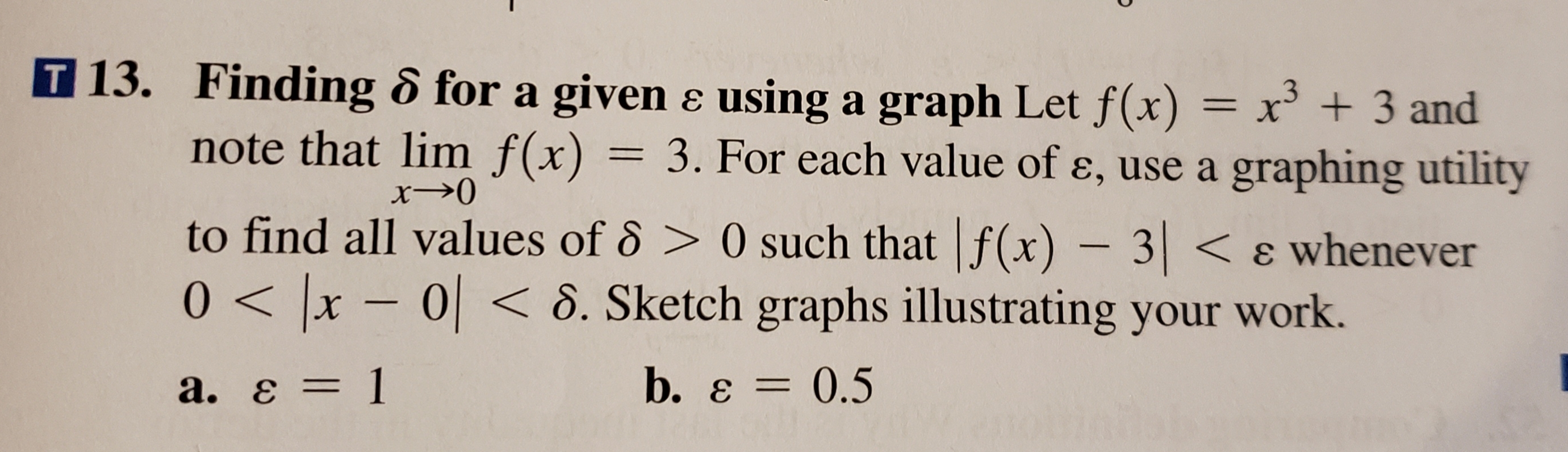 T 13. Finding 6 for a givene using a graph Let f(x) = x + 3 and
note that lim f(x)
3. For each value of e, use a graphing utility
1
x0
to find all values of 6> 0 such that f(x) - 3< 8 whenever
0x-0< 8. Sketch graphs illustrating your work.
b. e 0.5
а. Е — 1
