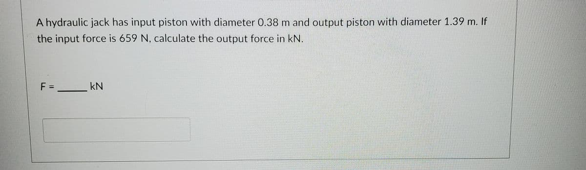 A hydraulic jack has input piston with diameter 0.38 m and output piston with diameter 1.39 m. If
the input force is 659 N, calculate the output force in kN.
F =
kN
