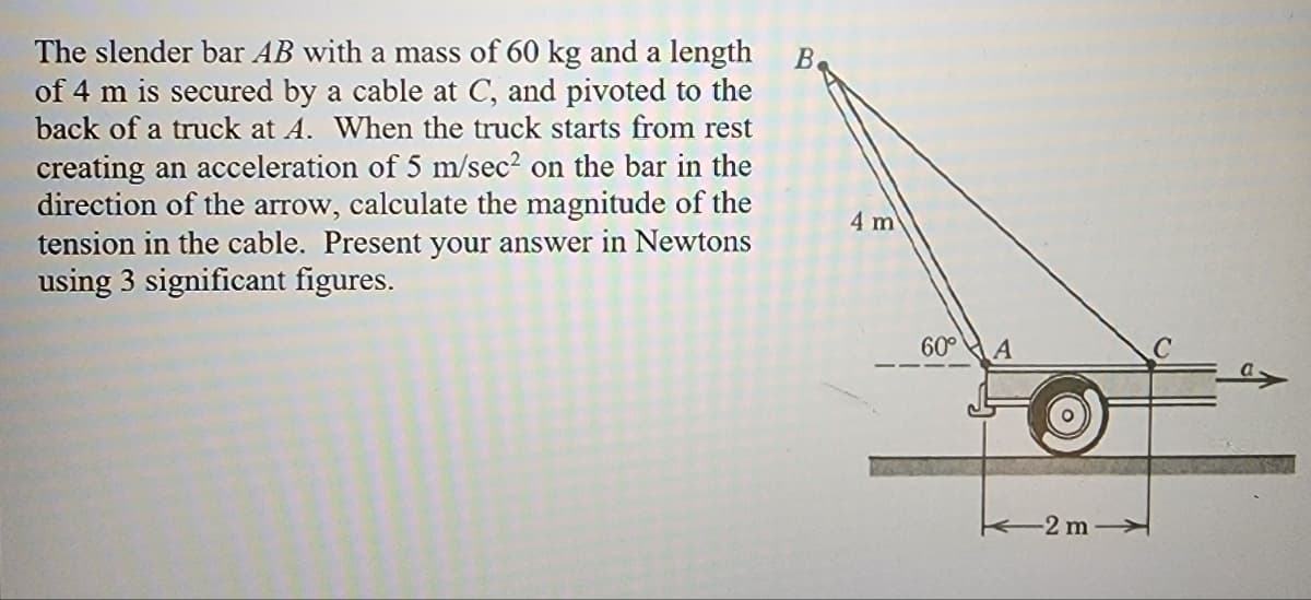 The slender bar AB with a mass of 60 kg and a length
of 4 m is secured by a cable at C, and pivoted to the
back of a truck at A. When the truck starts from rest
creating an acceleration of 5 m/sec² on the bar in the
direction of the arrow, calculate the magnitude of the
tension in the cable. Present your answer in Newtons
using 3 significant figures.
В.
4 m
60°
A
-2 m