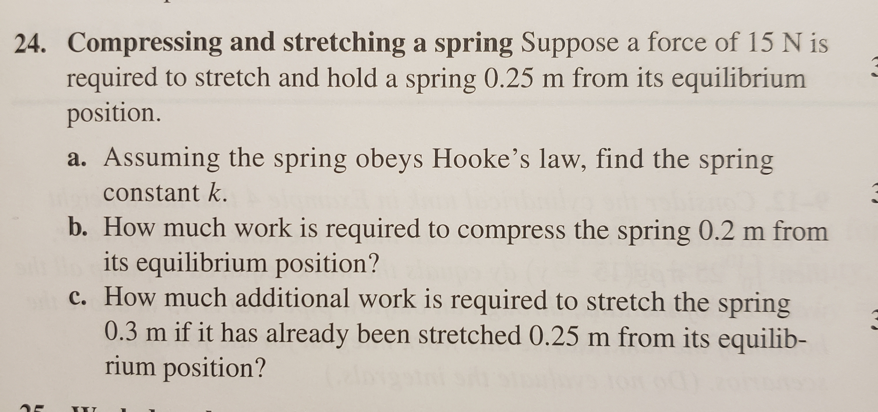 24. Compressing and stretching a spring Suppose a force of 15 N is
required to stretch and hold a spring 0.25 m from its equilibrium
position.
a. Assuming the spring obeys Hooke's law, find the spring
constant k.
b. How much work is required to compress the spring 0.2 m from
its equilibrium position?
c. How much additional work is required to stretch the spring
0.3 m if it has already been stretched 0.25 m from its equilib-
rium position?
