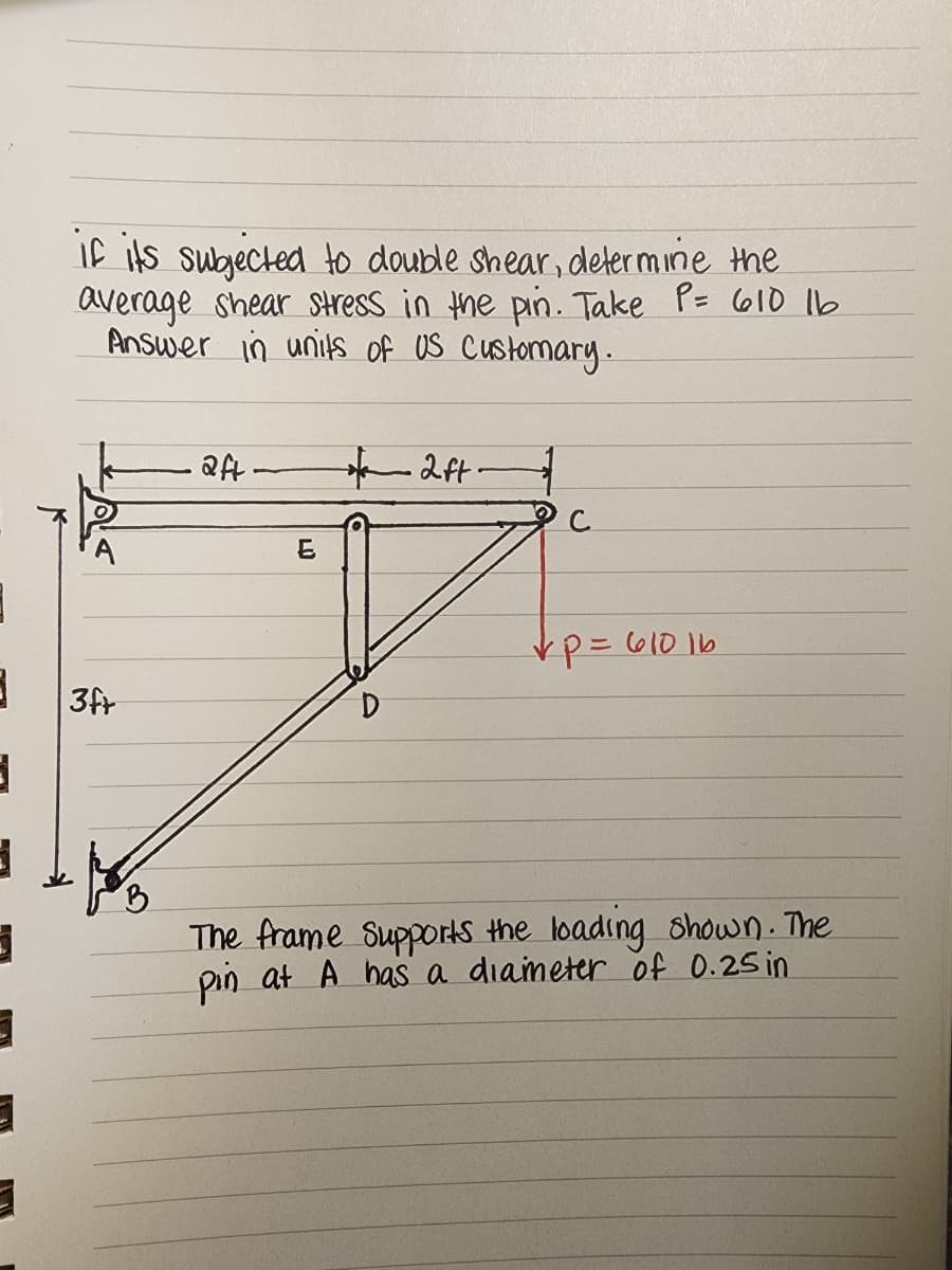 3
3
3
if its subjected to double shear, determine the
average shear stress in the pin. Take P= 610 16
Answer in units of US Customary.
3ft
aft
E
D
2ft-
= 610 16
✓p=
The frame Supports the loading shown. The
pin at A has a diameter of 0.25 in