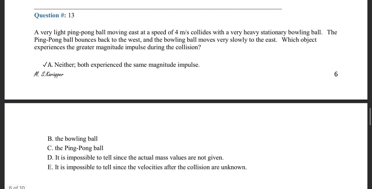 Question #: 13
A very light ping-pong ball moving east at a speed of 4 m/s collides with a very heavy stationary bowling ball. The
Ping-Pong ball bounces back to the west, and the bowling ball moves very slowly to the east. Which object
experiences the greater magnitude impulse during the collision?
VA. Neither; both experienced the same magnitude impulse.
M. S.Kariapper
6.
B. the bowling ball
C. the Ping-Pong ball
D. It is impossible to tell since the actual mass values are not given.
E. It is impossible to tell since the velocities after the collision are unknown.
6 of 10
