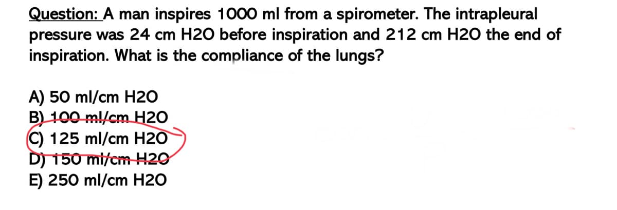 Question: A man inspires 1000 ml from a spirometer. The intrapleural
pressure was 24 cm H2O before inspiration and 212 cm H2O the end of
inspiration. What is the compliance of the lungs?
A) 50 ml/cm H2O
B) 100 ml/cm H20
C) 125 ml/cm H20
D) 150 ml/cm H20
E) 250 ml/cm H20