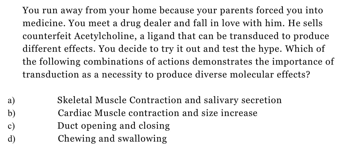 a)
b)
c)
You run away from your home because your parents forced you into
medicine. You meet a drug dealer and fall in love with him. He sells
counterfeit Acetylcholine, a ligand that can be transduced to produce
different effects. You decide to try it out and test the hype. Which of
the following combinations of actions demonstrates the importance of
transduction as a necessity to produce diverse molecular effects?
Skeletal Muscle Contraction and salivary secretion
Cardiac Muscle contraction and size increase
Duct opening and closing
Chewing and swallowing