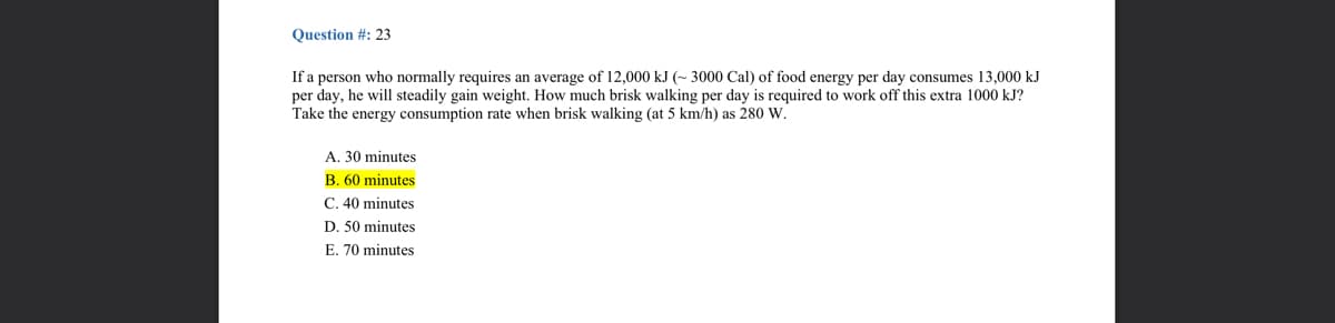 Question #: 23
If a person who normally requires an average of 12,000 kJ (~ 3000 Cal) of food energy per day consumes 13,000 kJ
per day, he will steadily gain weight. How much brisk walking per day is required to work off this extra 1000 kJ?
Take the energy consumption rate when brisk walking (at 5 km/h) as 280 W.
A. 30 minutes
B. 60 minutes
C. 40 minutes
D. 50 minutes
E. 70 minutes
