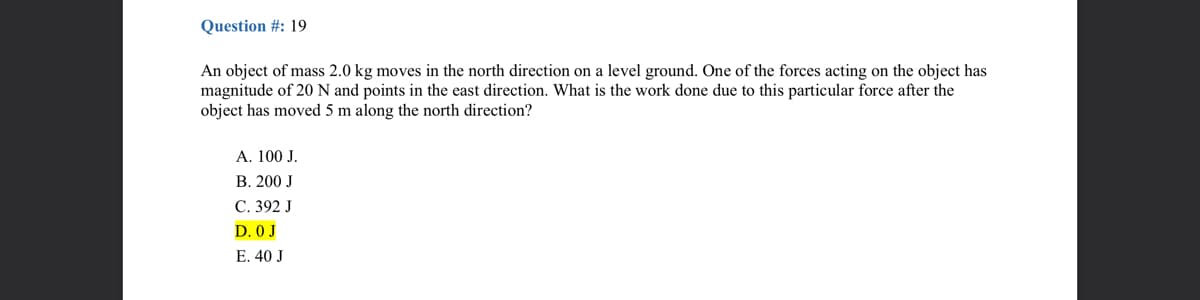 Question #: 19
An object of mass 2.0 kg moves in the north direction on a level ground. One of the forces acting on the object has
magnitude of 20 N and points in the east direction. What is the work done due to this particular force after the
object has moved 5 m along the north direction?
A. 100 J.
B. 200 J
C. 392 J
D. 0 J
E. 40 J
