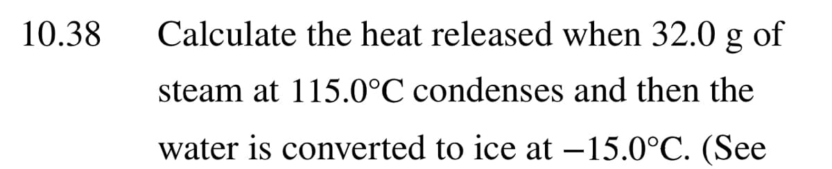 10.38
Calculate the heat released when 32.0 g of
steam at 115.0°C condenses and then the
water is converted to ice at –15.0°C. (See

