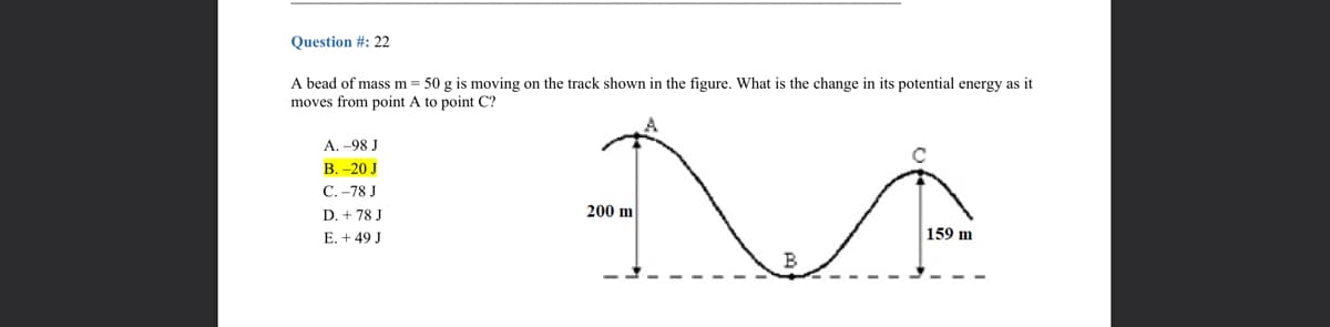 Question #: 22
A bead of mass m = 50 g is moving on the track shown in the figure. What is the change in its potential energy as it
moves from point A to point C?
А. -98 J
В. -20 J
С.-78 J
200 m
D. + 78 J
E. +49 J
159 m
B
