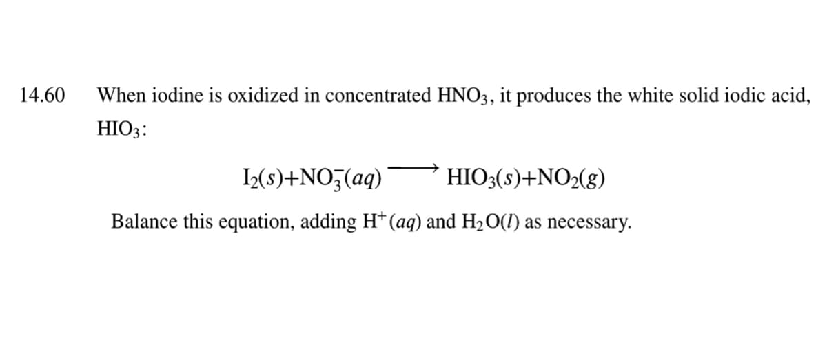 14.60
When iodine is oxidized in concentrated HNO3, it produces the white solid iodic acid,
HIO3:
L(s)+NO;(aq)
HIO3(s)+NO2(g)
Balance this equation, adding H*(aq) and H2O(1) as necessary.
