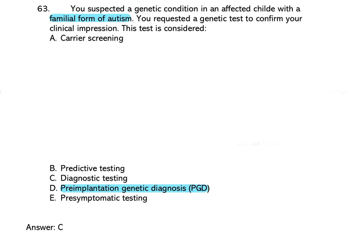 You suspected a genetic condition in an affected childe with a
familial form of autism. You requested a genetic test to confirm your
clinical impression. This test is considered:
A. Carrier screening
63.
B. Predictive testing
C. Diagnostic testing
D. Preimplantation genetic diagnosis (PGD)
E. Presymptomatic testing
Answer: C