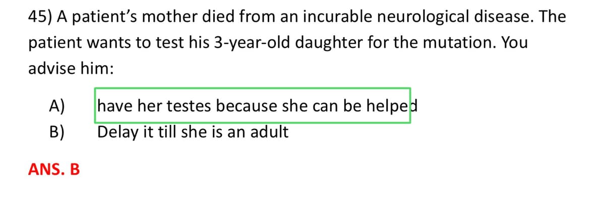 45) A patient's mother died from an incurable neurological disease. The
patient wants to test his 3-year-old daughter for the mutation. You
advise him:
A)
B)
ANS. B
have her testes because she can be helped
Delay it till she is an adult