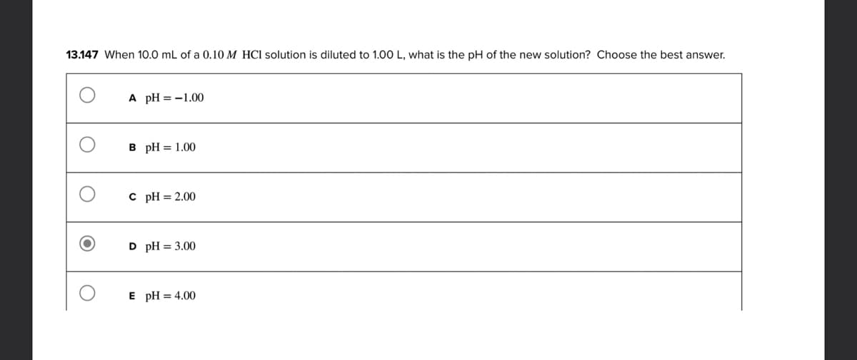 13.147 When 10.0 mL of a 0.10 M HCl solution is diluted to 1.00 L, what is the pH of the new solution? Choose the best answer.
A pH = -1.00
B pH = 1.00
c pH = 2.00
D pH = 3.00
E pH = 4.00
