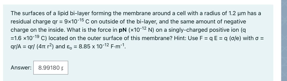 The surfaces of a lipid bi-layer forming the membrane around a cell with a radius of 1.2 µm has a
residual charge qr = 9x10-15 C on outside of the bi-layer, and the same amount of negative
charge on the inside. What is the force in pN (×10-12 N) on a singly-charged positive ion (q
=1.6 x10-19 C) located on the outer surface of this membrane? Hint: Use F = q E = q (o/e) with o =
qr/A = qr/ (4Tt r²) and ɛ, = 8.85 x 10-12 F-m-1.
Answer:
8.99180 F
