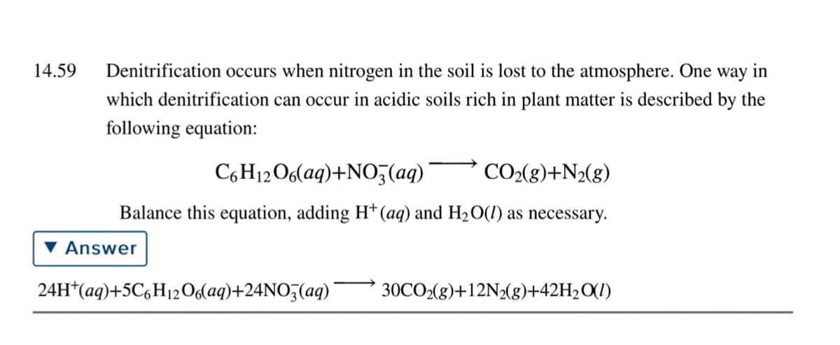 14.59
Denitrification occurs when nitrogen in the soil is lost to the atmosphere. One way in
which denitrification can occur in acidic soils rich in plant matter is described by the
following equation:
C6H12O6(aq)+NO3(aq)
CO2(g)+N2(g)
Balance this equation, adding H*(aq) and H2O(1) as necessary.
Answer
24H*(aq)+5C,H12O6laq)+24NO5(aq)'
30CO2(g)+12N2(g)+42H2O(1)
