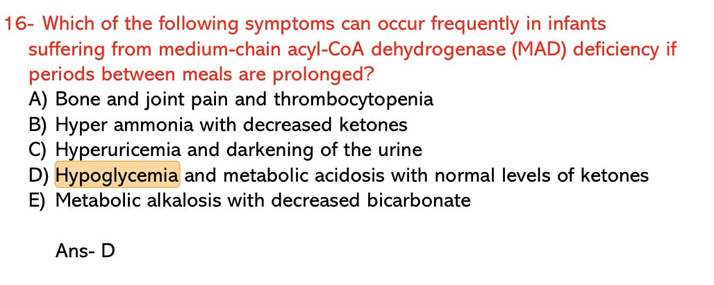 16- Which of the following symptoms can occur frequently in infants
suffering from medium-chain acyl-CoA dehydrogenase (MAD) deficiency if
periods between meals are prolonged?
A) Bone and joint pain and thrombocytopenia
B) Hyper ammonia with decreased ketones
C) Hyperuricemia and darkening of the urine
D) Hypoglycemia and metabolic acidosis with normal levels of ketones
E) Metabolic alkalosis with decreased bicarbonate
Ans- D