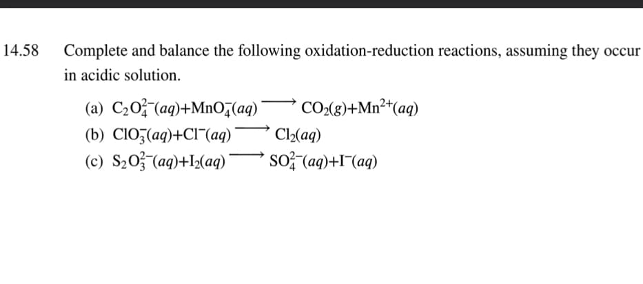 14.58
Complete and balance the following oxidation-reduction reactions, assuming they occur
in acidic solution.
(a) C20; (aq)+MnO,(aq)'
CO(g)+Mn²*(aq)
(b) CIO3(aq)+CI¯(aq)
Cl2(aq)
(c) S20;(aq)+I½(a)
so; (ag)+I¬(aq)

