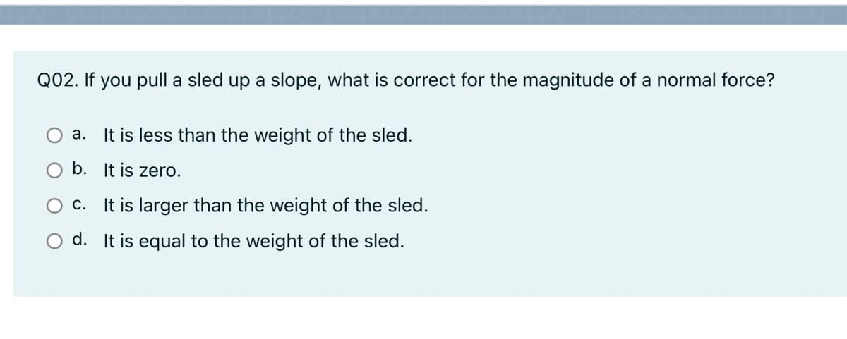 Q02. If you pull a sled up a slope, what is correct for the magnitude of a normal force?
a. It is less than the weight of the sled.
b. It is zero.
O c. It is larger than the weight of the sled.
d. It is equal to the weight of the sled.
