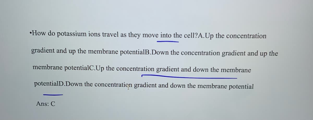 How do potassium ions travel as they move into the cell?A.Up the concentration
gradient and up the membrane potentialB.Down the concentration gradient and up the
membrane potentialC.Up the concentration gradient and down the membrane
potentialD.Down the concentration gradient and down the membrane potential
Ans: C