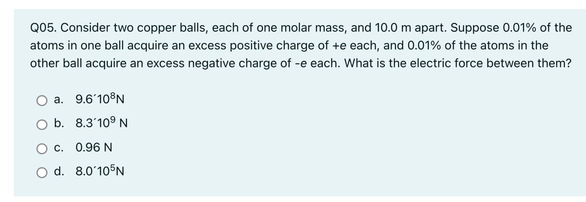 Q05. Consider two copper balls, each of one molar mass, and 10.0 m apart. Suppose 0.01% of the
atoms in one ball acquire an excess positive charge of +e each, and 0.01% of the atoms in the
other ball acquire an excess negative charge of -e each. What is the electric force between them?
a. 9.6'10°N
b. 8.3'10° N
C. 0.96 N
d. 8.0ʻ105N
