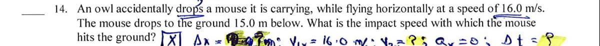 14. An owl accidentally drops a mouse it is carrying, while flying horizontally at a speed of 16.0 m/s.
The mouse drops to the ground 15.0 m below. What is the impact speed with which the mouse
hits the ground? X Ax
= 16.0 m: a?; Qx -o: Dt =
