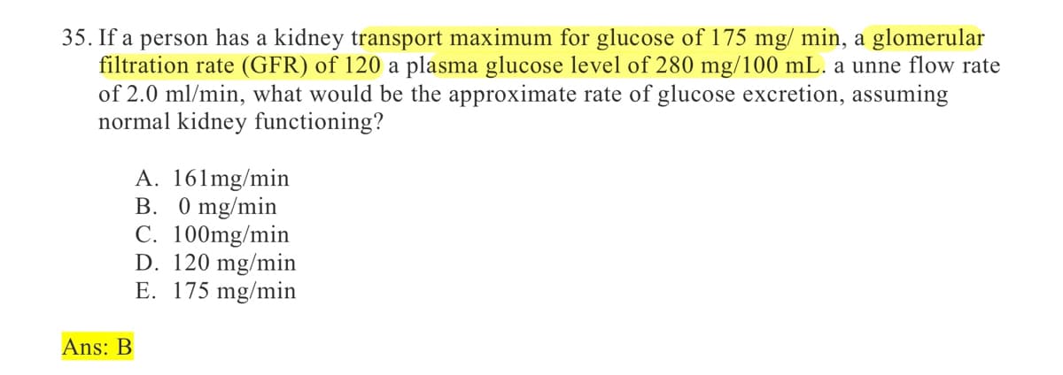 35. If a person has a kidney transport maximum for glucose of 175 mg/ min, a glomerular
filtration rate (GFR) of 120 a plasma glucose level of 280 mg/100 mL. a unne flow rate
of 2.0 ml/min, what would be the approximate rate of glucose excretion, assuming
normal kidney functioning?
Ans: B
A. 161mg/min
B. 0 mg/min
C. 100mg/min
D. 120 mg/min
E. 175 mg/min