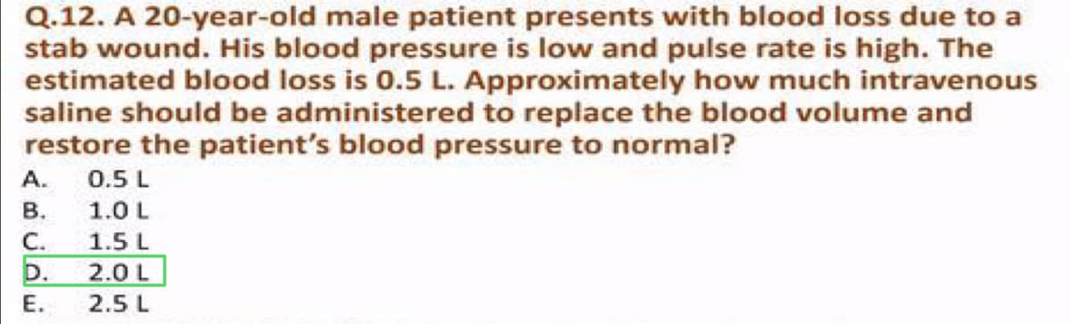 Q.12. A 20-year-old male patient presents with blood loss due to a
stab wound. His blood pressure is low and pulse rate is high. The
estimated blood loss is 0.5 L. Approximately how much intravenous
saline should be administered to replace the blood volume and
restore the patient's blood pressure to normal?
A.
B.
C.
D.
E.
0.5 L
1.0 L
1.5 L
2.0 L
2.5 L