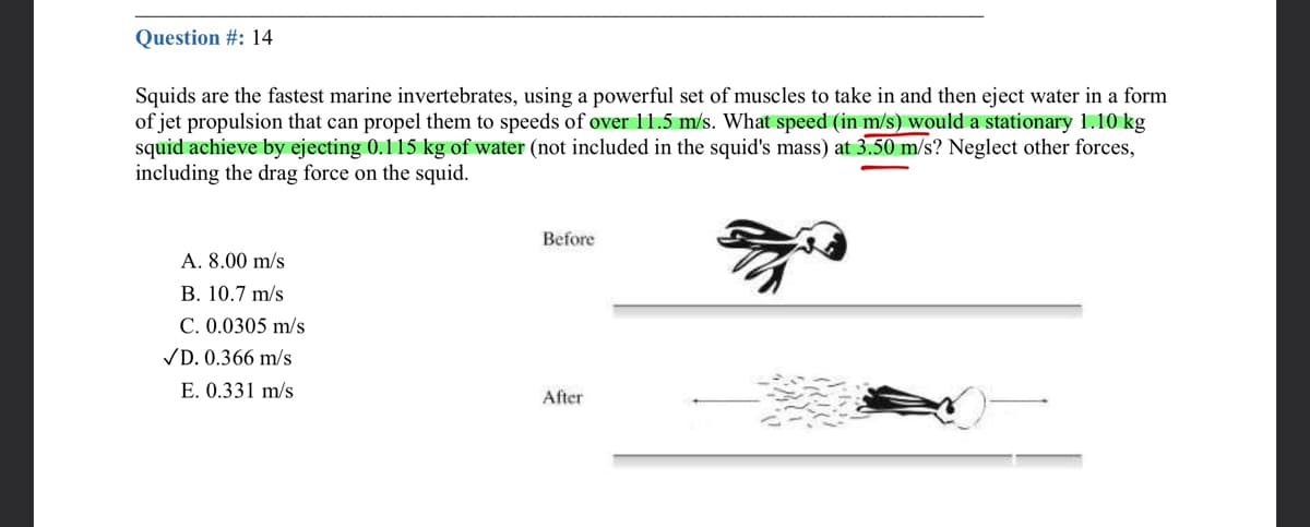 Question #: 14
Squids are the fastest marine invertebrates, using a powerful set of muscles to take in and then eject water in a form
of jet propulsion that can propel them to speeds of over 11.5 m/s. What speed (in m/s) would a stationary 1.10 kg
squid achieve by ejecting 0.115 kg of water (not included in the squid's mass) at 3.50 m/s? Neglect other forces,
including the drag force on the squid.
Before
A. 8.00 m/s
B. 10.7 m/s
C. 0.0305 m/s
VD. 0.366 m/s
E. 0.331 m/s
After

