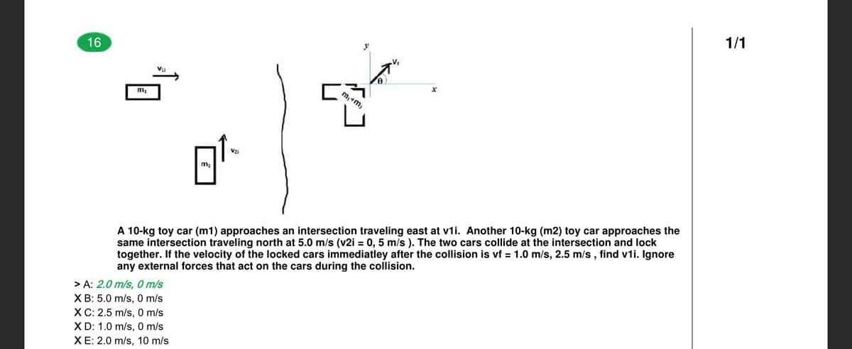 16
1/1
A 10-kg toy car (m1) approaches an intersection traveling east at v1i. Another 10-kg (m2) toy car approaches the
same intersection traveling north at 5.0 m/s (v2i = 0, 5 m/s ). The two cars collide at the intersection and lock
together. If the velocity of the locked cars immediatley after the collision is vf = 1.0 m/s, 2.5 m/s , find v1i. Ignore
any external forces that act on the cars during the collision.
> A: 2.0 m/s, 0 m/s
XB: 5.0 m/s, 0 m/s
XC: 2.5 m/s, 0 m/s
X D: 1.0 m/s, 0 m/s
XE: 2.0 m/s, 10 m/s
