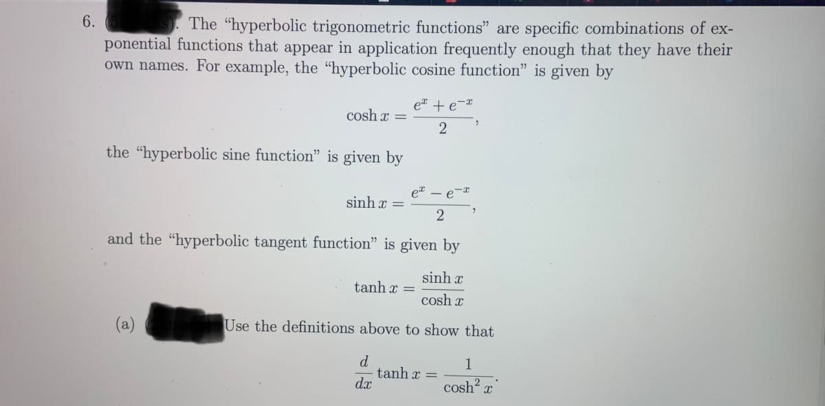 6.
S). The "hyperbolic trigonometric functions" are specific combinations of ex-
ponential functions that appear in application frequently enough that they have their
own names. For example, the "hyperbolic cosine function" is given by
et + e-
cosh x =
the "hyperbolic sine function" is given by
et e
-
sinh x =
and the "hyperbolic tangent function" is given by
sinh x
tanh x =
cosh x
(a)
Use the definitions above to show that
d
tanh x =
dx
1
cosh x
