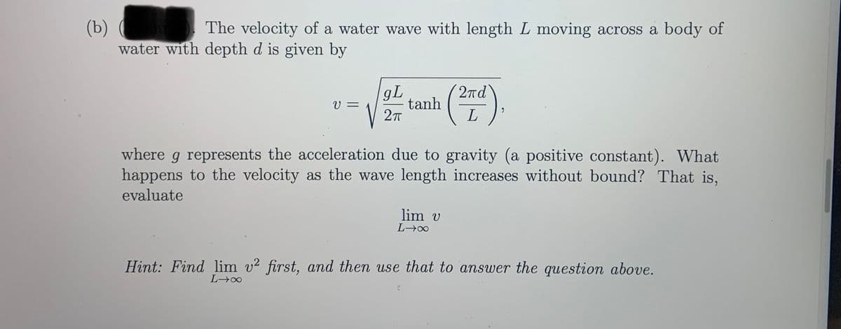 (b)
water with depth d is given by
The velocity of a water wave with length L moving across a body of
gL
tanh
27
2πd
V =
where g represents the acceleration due to gravity (a positive constant). What
happens to the velocity as the wave length increases without bound? That is,
evaluate
lim v
Hint: Find lim v2 first, and then use that to answer the question above.
