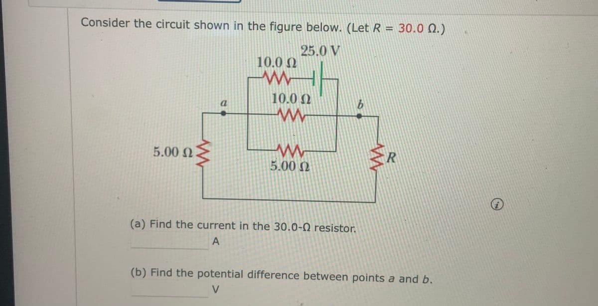 Consider the circuit shown in the figure below. (Let R = 30.0 Q.)
%3D
25.0 V
10.0 2
10.0 0
a
5.00 N
5.00 N
R
(a) Find the current in the 30.0-0 resistor.
A
(b) Find the potential difference between points a and b.
V.
