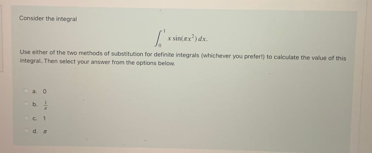 Consider the integral
/ x sin(x²) dx.
Use either of the two methods of substitution for definite integrals (whichever you prefer!) to calculate the value of this
integral. Then select your answer from the options below.
a. 0
b.
1
С.
1
d. T
