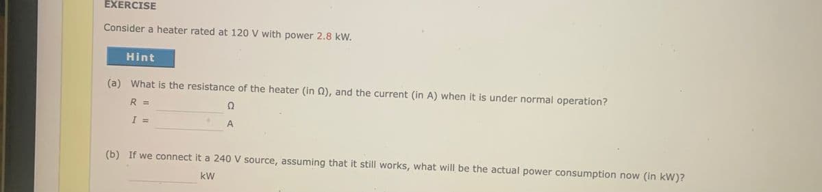 EXERCISE
Consider a heater rated at 120 V with power 2.8 kW.
Hint
(a) What is the resistance of the heater (in Q), and the current (in A) when it is under normal operation?
R =
Ω
I =
A
(b) If we connect it a 240 V source, assuming that it still works, what will be the actual power consumption now (in kW)?
kW
