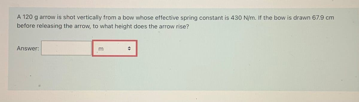 A 120 g arrow is shot vertically from a bow whose effective spring constant is 430 N/m. If the bow is drawn 67.9 cm
before releasing the arrow, to what height does the arrow rise?
Answer:
