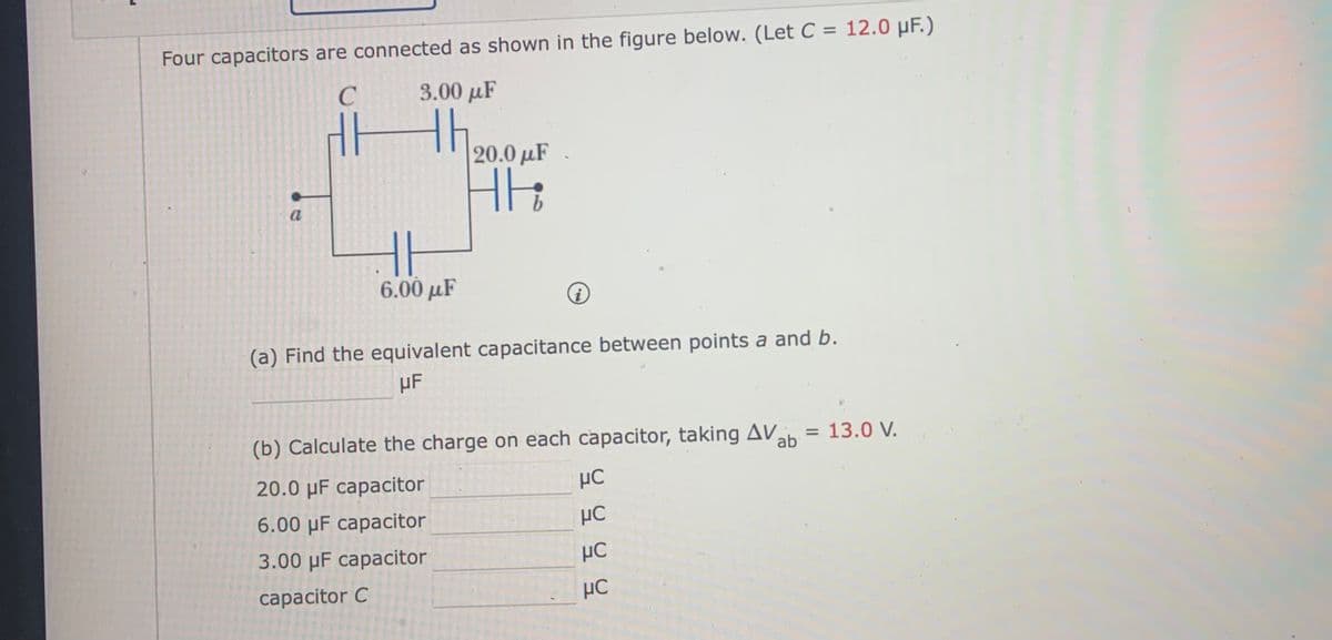 Four capacitors are connected as shown in the figure below. (Let C = 12.0 µF.)
3.00 µF
20.0 µF
6.00 μF
(a) Find the equivalent capacitance between points a and b.
µF
(b) Calculate the charge on each capacitor, taking AV
= 13.0 V.
ab
20.0 µF capacitor
6.00 µF capacitor
3.00 µF capacitor
HC
capacitor C
