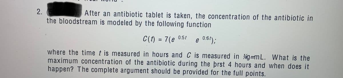 2.
After an antibiotic tablet is taken, the concentration of the antibiotic in
the bloodstream is modeled by the following function
C(t) = 7(e 0.5t
e 0:61);
where the time t is measured in hours and C is measured in g=mL. What is the
maximum concentration of the antibiotic during the prst 4 hours and when does it
happen? The complete argument should be provided for the full points.
