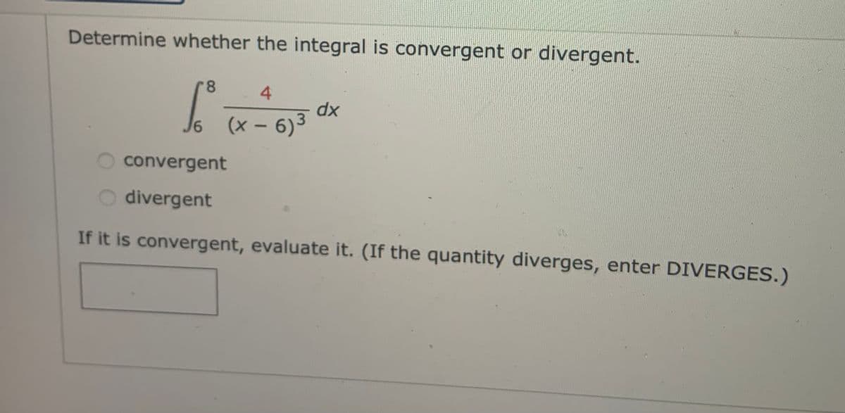 Determine whether the integral is convergent or divergent.
8.
4.
dx
(x- 6)3
convergent
divergent
If it is convergent, evaluate it. (If the quantity diverges, enter DIVERGES.)
