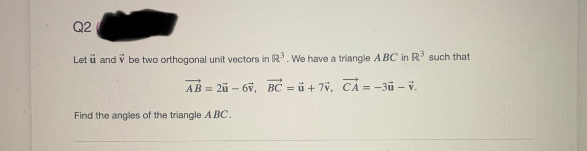 Q2
Let u and v be two orthogonal unit vectors in R. We have a triangle ABC in R such that
AB = 2ü – 6v, BC = ủ + 7v, CÁ = -3ũ – v.
%3D
%3D
Find the angles of the triangle A BC.

