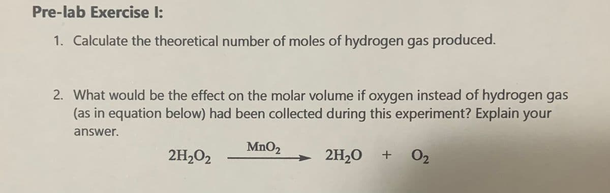 Pre-lab Exercise I:
1. Calculate the theoretical number of moles of hydrogen gas produced.
2. What would be the effect on the molar volume if oxygen instead of hydrogen gas
(as in equation below) had been collected during this experiment? Explain your
answer.
MnO2
2H2O2
2H2O
O2
