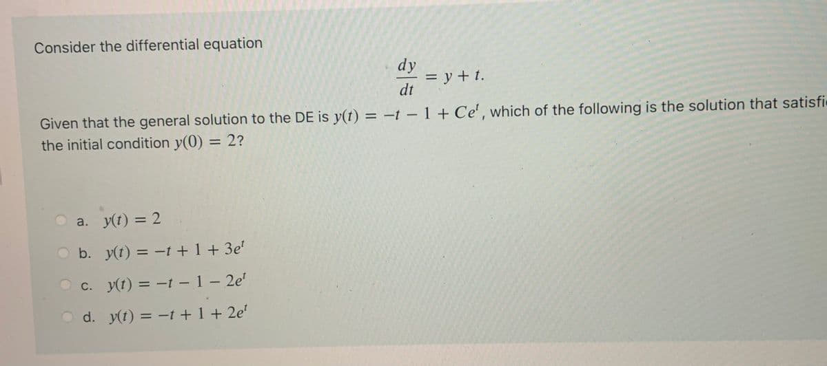 Consider the differential equation
dy
= y + t.
dt
Given that the general solution to the DE is y(t) = –t – 1 + Ce', which of the following is the solution that satisfi
the initial condition y(0) = 2?
%3D
a. y(t) = 2
%3D
b. y(t) = -t + 1 + 3e'
c. y(t) = -t – 1 – 2e'
С.
%3D
d. y(t) = -t +1+ 2e'
%3D
