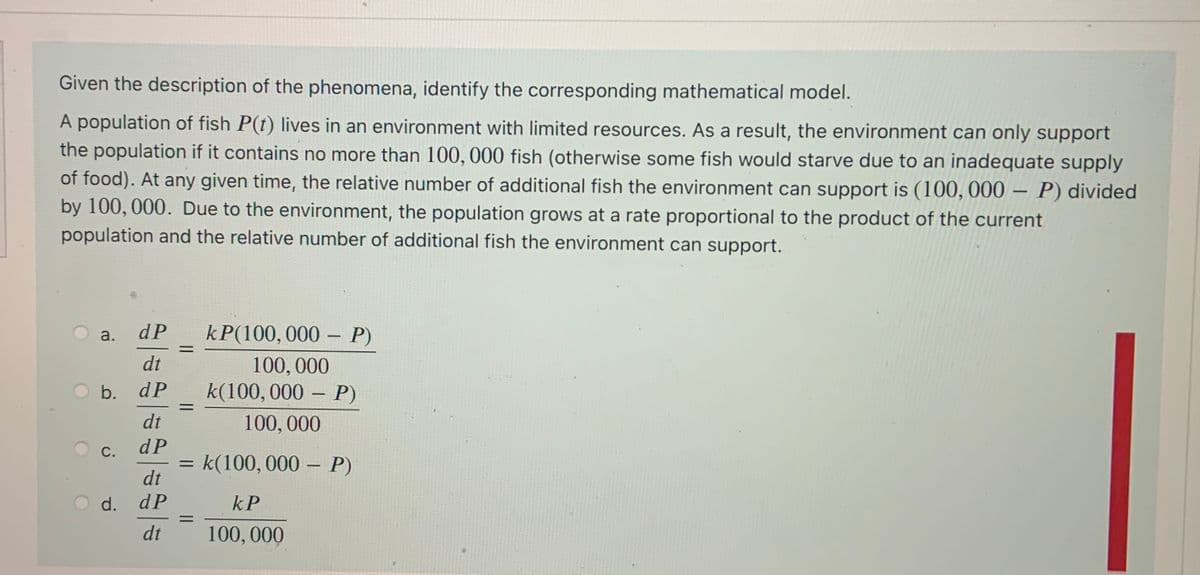 Given the description of the phenomena, identify the corresponding mathematical model.
A population of fish P(t) lives in an environment with limited resources. As a result, the environment can only support
the population if it contains no more than 100, 000 fish (otherwise some fish would starve due to an inadequate supply
of food). At any given time, the relative number of additional fish the environment can support is (100, 000 ·
by 100, 000. Due to the environment, the population grows at a rate proportional to the product of the current
P) divided
population and the relative number of additional fish the environment can support.
dP
kP(100,000 – P)
a.
%D
dt
100,000
k(100, 000 – P)
b. dP
%3D
dt
100, 000
C.
dP
= k(100, 000 – P)
dt
O d.
dP
kP
%3D
dt
100, 000
