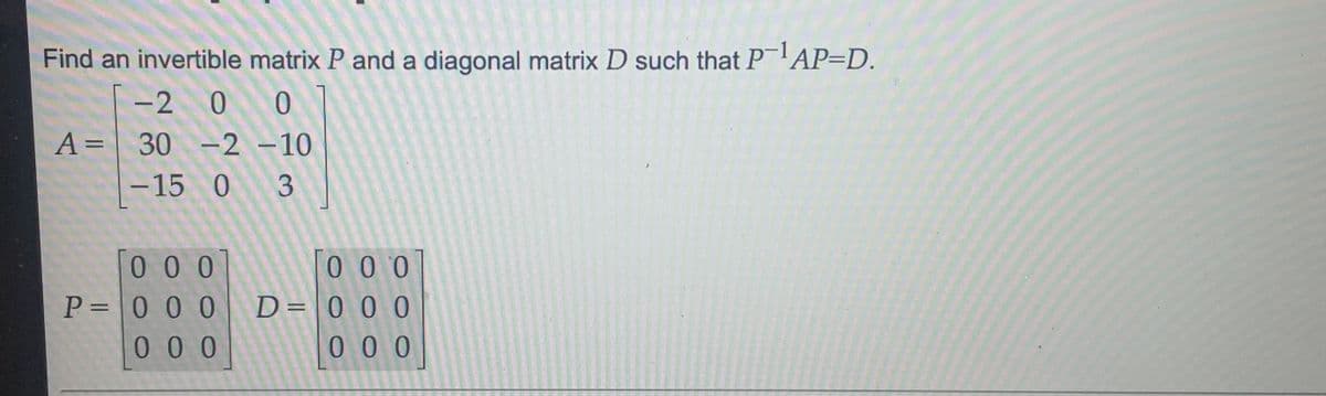 Find an invertible matrix P and a diagonal matrix D such that P AP=D.
-2 0 0
A= 30 -2 -10
||
-15 0 3
[0 0 0
P= 0 0 0
0 0 0
T0 0 0
D= 0 0 0
0 0 0
%3D
