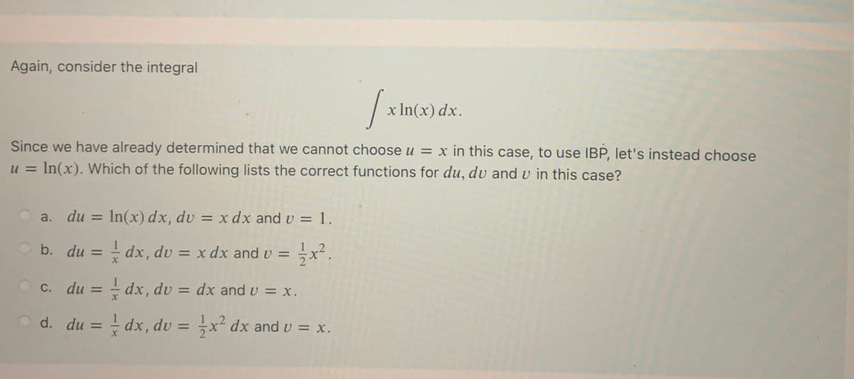Again, consider the integral
x In(x) dx.
Since we have already determined that we cannot choose u = x in this case, to use IBP, let's instead choose
u = In(x). Which of the following lists the correct functions for du, du and v in this case?
a. du =
In(x) dx, dv = x dx and v = 1.
%3D
b. du = - dx, dv = x dx and v =
1 2
%3D
c. du = - dx, dv = dx and v = x.
%3D
%3D
d. du = - dx, dv = ;x² dx and v = x.
%3D
%3D
