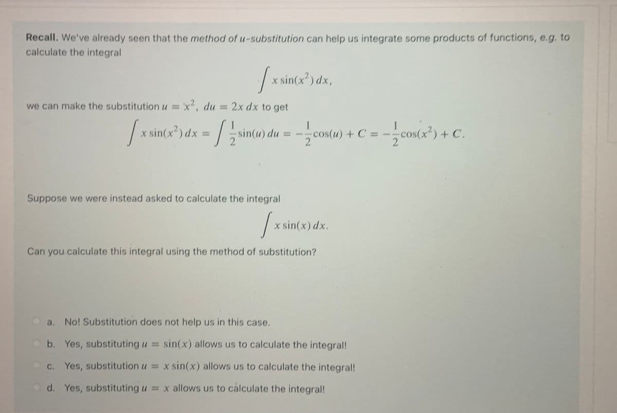 Recall. We've already seen that the method of u-substitution can help us integrate some products of functions, e.g. to
calculate the integral
/ x sin(x²) dx,
we can make the substitution u =x', du = 2x dx to get
1
1
cos(u) + C = -
2
: = --cos(x*) + C.
1
x sin(x?) dx =
sin(u)
du
2
Suppose we were instead asked to calculate the integral
x sin(x) dx.
Can you calculate this integral using the method of substitution?
No! Substitution does not help us in this case.
b. Yes, substituting u = sin(x) allows us to calculate the integral!
Oc. Yes, substitution u = x sin(x) allows us to calculate the integral!
d. Yes, substituting u = x allows us to calculate the integral!
