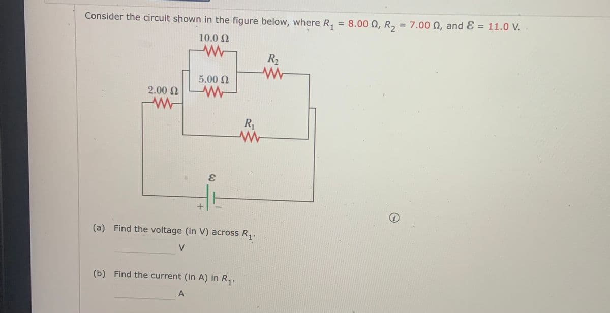 Consider the circuit shown in the figure below, where R, = 8.00 N, R, = 7.00 N, and Ɛ = 11.0 V.
%3D
10.0 N
R2
5.00 N
2.00 N
R1
(a) Find the voltage (in V) across R,.
V
(b) Find the current (in A) in R,.
A
