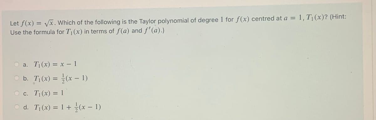 Let f(x) = vx. Which of the following is the Taylor polynomial of degree 1 for f(x) centred at a = 1, T¡(x)? (Hint:
Use the formula for T1(x) in terms of f(a) and f'(a).)
O a. T(x) = x - 1
O b. T(x) = (x – 1)
c. T|(x) = 1
O d. T(x) = 1 + (x – 1)
